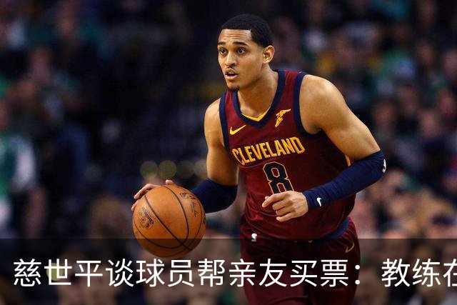 慈世平谈球员帮亲友买票：教练在布置战术了 我还在记谁没拿到票