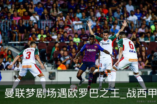 曼联梦剧场遇欧罗巴之王 战西甲队3连杀有戏?