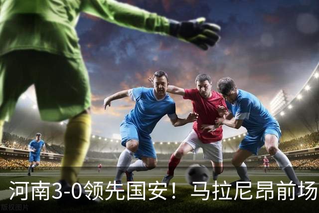 河南3-0领先国安！马拉尼昂前场抢断，古斯塔沃两连击双响