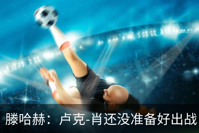 滕哈赫：卢克-肖还没准备好出战