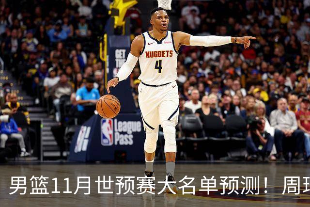 男篮11月世预赛大名单预测！周琦回归成定局，上海男篮或成大赢家，赵睿恐难取代廖三宁