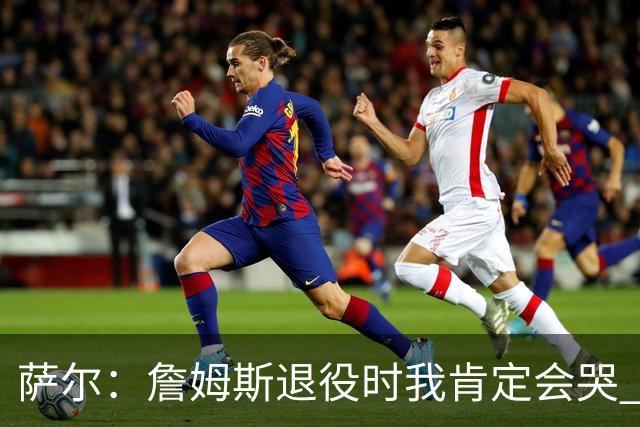 萨尔：詹姆斯退役时我肯定会哭 但我觉得他短时间内不会退役