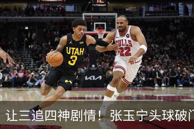 让三追四神剧情！张玉宁头球破门，国安4-3反超河南！