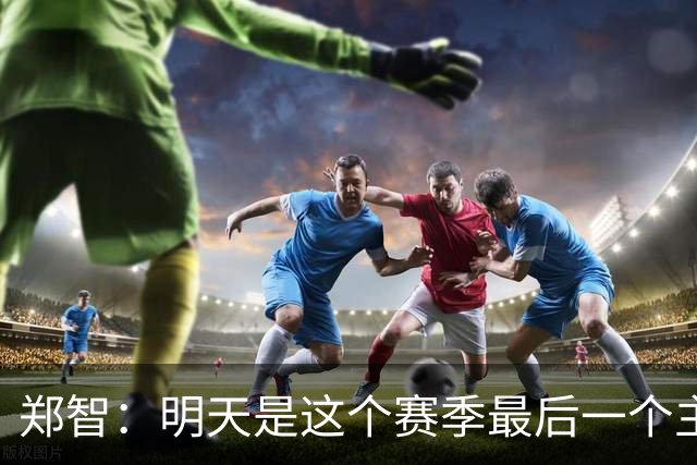 郑智：明天是这个赛季最后一个主场比赛，希望明天能取得好的结果