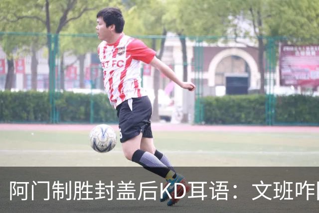 阿门制胜封盖后KD耳语：文班咋回事啊？以为这么轻松就能上进？