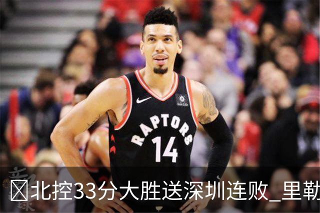 🏀北控33分大胜送深圳连败 里勒30分 邹雨宸13+7 贺希宁10中2