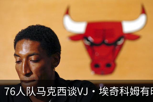 76人队马克西谈VJ·埃奇科姆有时让他恼火的事情：我会对他生气